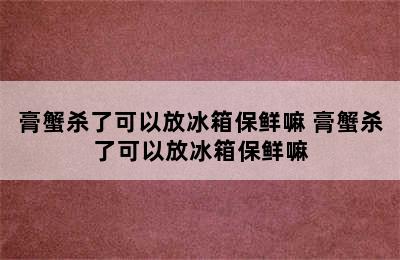 膏蟹杀了可以放冰箱保鲜嘛 膏蟹杀了可以放冰箱保鲜嘛